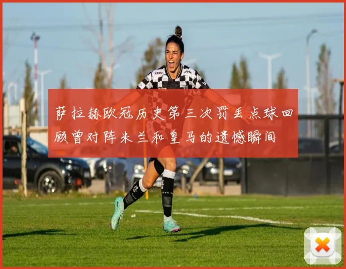 萨拉赫欧冠历史第三次罚丢点球回顾曾对阵米兰和皇马的遗憾瞬间