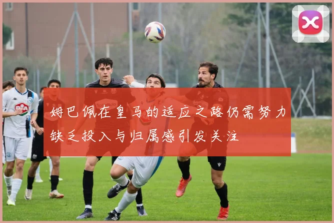 姆巴佩在皇马的适应之路仍需努力缺乏投入与归属感引发关注
