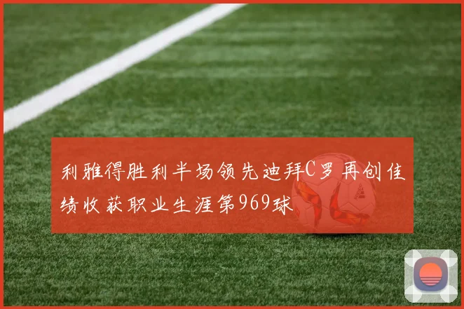 利雅得胜利半场领先迪拜C罗再创佳绩收获职业生涯第969球