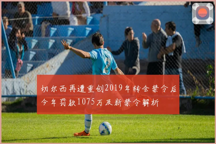 切尔西再遭重创2019年转会禁令后今年罚款1075万及新禁令解析