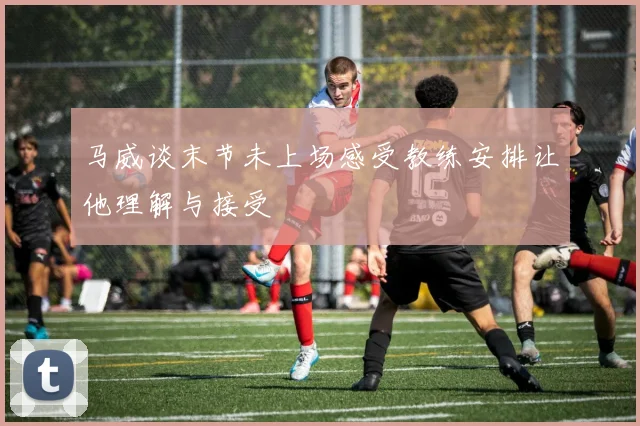 马威谈末节未上场感受教练安排让他理解与接受