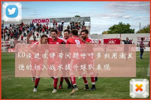 KD谈进攻停滞问题呼吁多利用谢泼德的切入战术提升球队表现