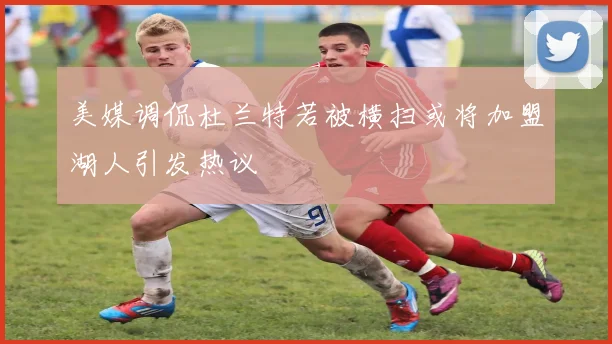 美媒调侃杜兰特若被横扫或将加盟湖人引发热议