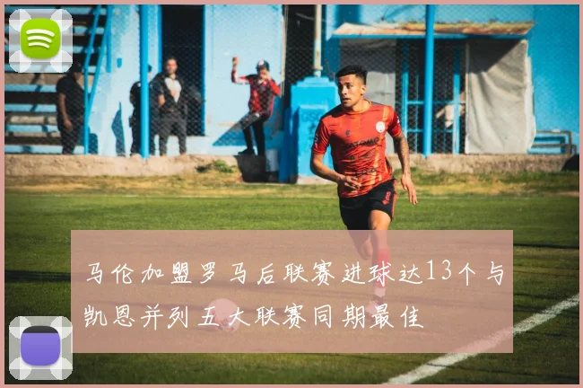 马伦加盟罗马后联赛进球达13个与凯恩并列五大联赛同期最佳