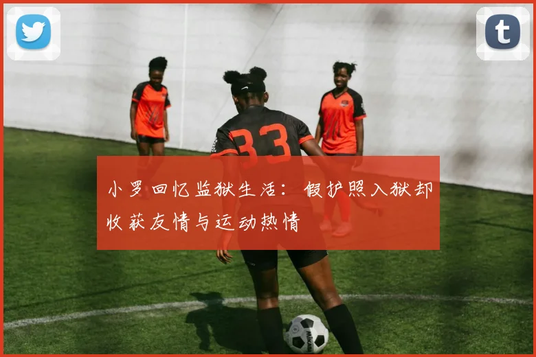 小罗回忆监狱生活:假护照入狱却收获友情与运动热情