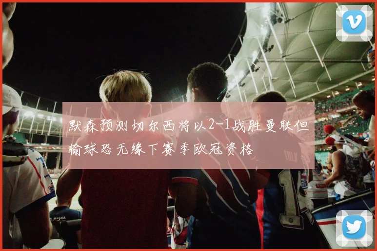 默森预测切尔西将以2-1战胜曼联但输球恐无缘下赛季欧冠资格