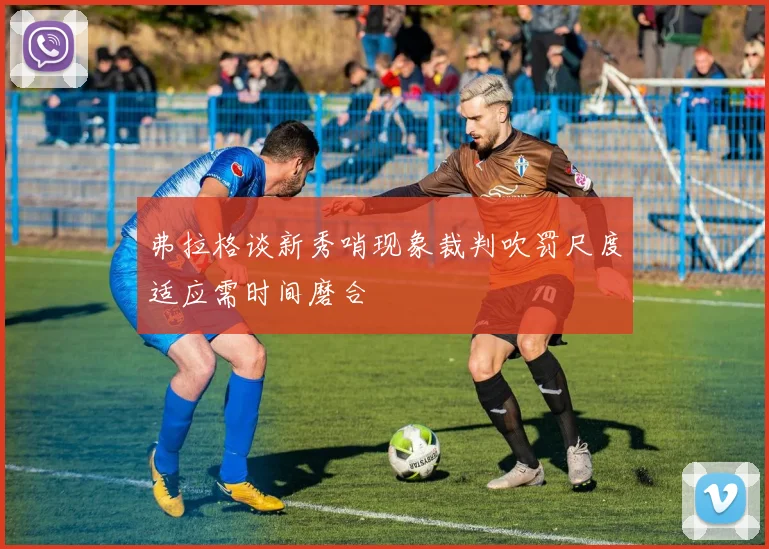 弗拉格谈新秀哨现象裁判吹罚尺度适应需时间磨合
