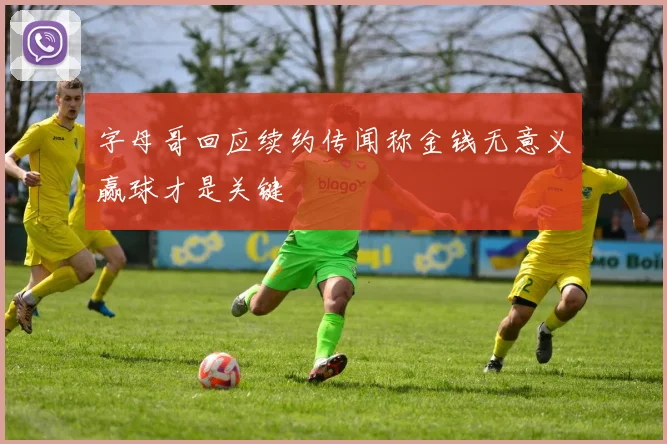 字母哥回应续约传闻称金钱无意义赢球才是关键