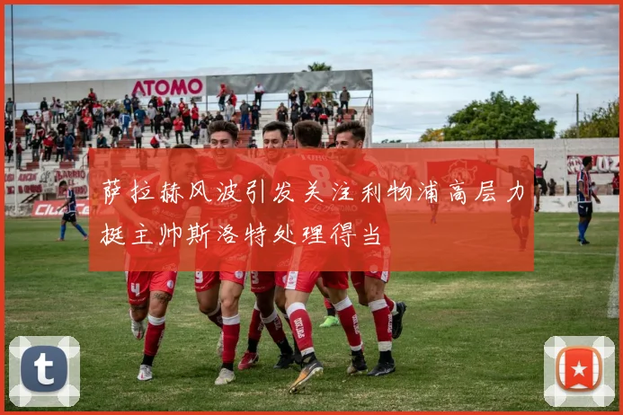 萨拉赫风波引发关注利物浦高层力挺主帅斯洛特处理得当