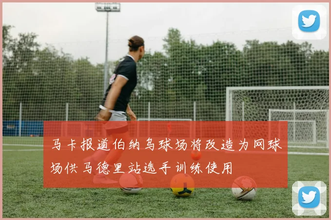 马卡报道伯纳乌球场将改造为网球场供马德里站选手训练使用