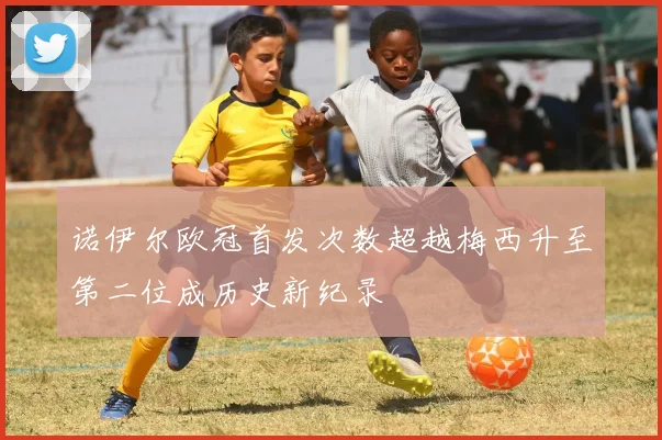 诺伊尔欧冠首发次数超越梅西升至第二位成历史新纪录