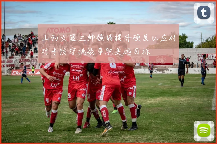 山西女篮主帅强调提升硬度以应对对手防守挑战争取更远目标