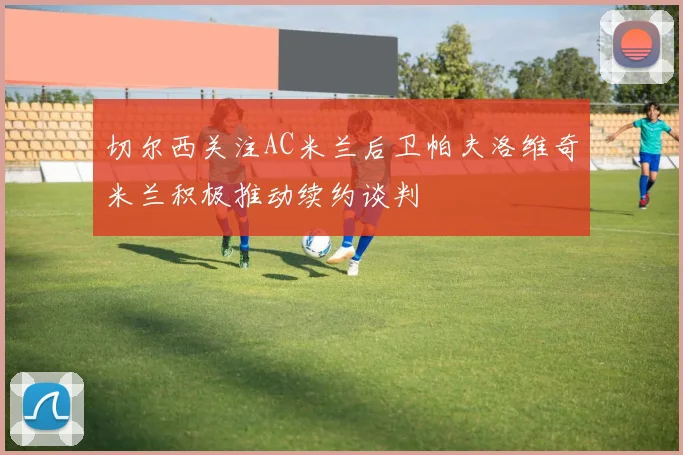 切尔西关注AC米兰后卫帕夫洛维奇米兰积极推动续约谈判
