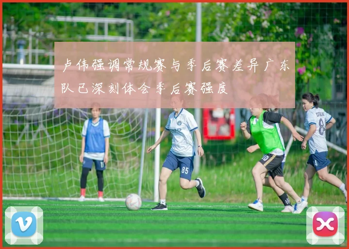 卢伟强调常规赛与季后赛差异广东队已深刻体会季后赛强度