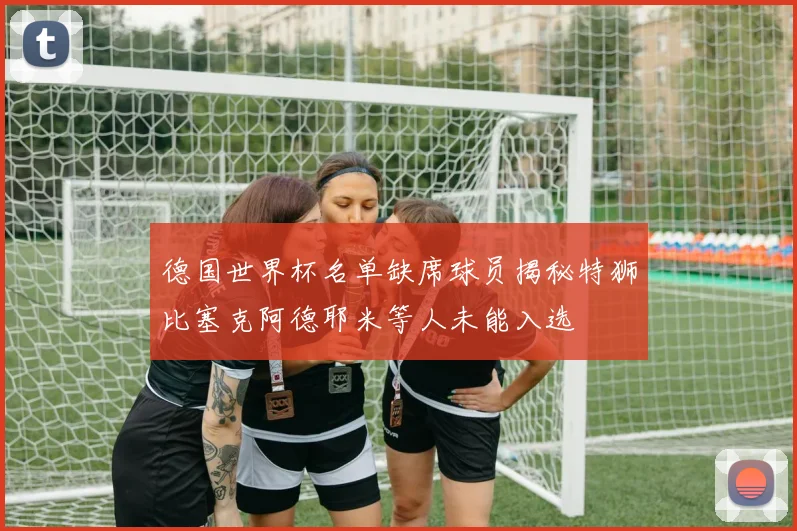 德国世界杯名单缺席球员揭秘特狮比塞克阿德耶米等人未能入选