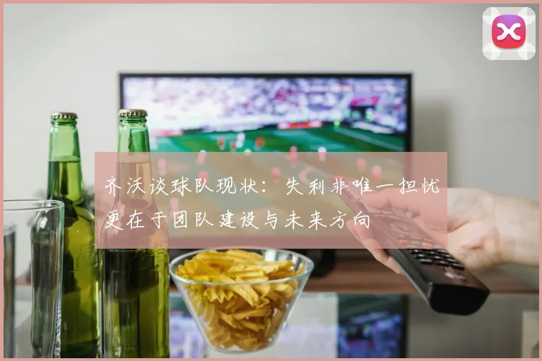 齐沃谈球队现状:失利非唯一担忧更在于团队建设与未来方向