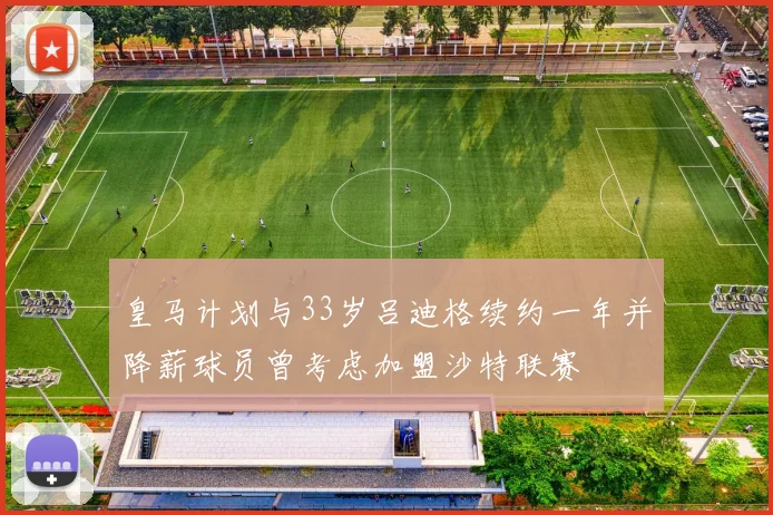 皇马计划与33岁吕迪格续约一年并降薪球员曾考虑加盟沙特联赛
