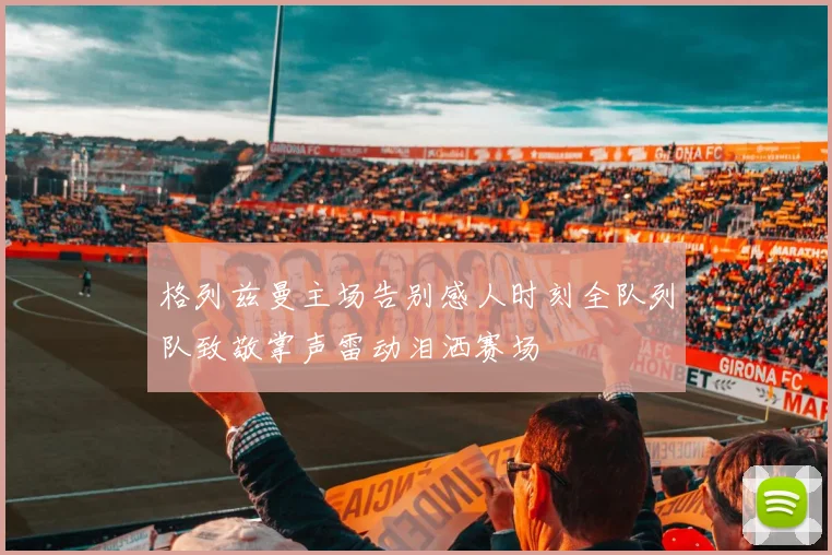 格列兹曼主场告别感人时刻全队列队致敬掌声雷动泪洒赛场