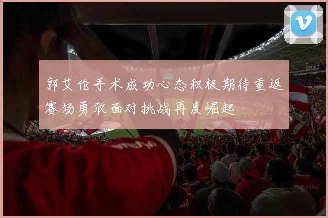 郭艾伦手术成功心态积极期待重返赛场勇敢面对挑战再度崛起