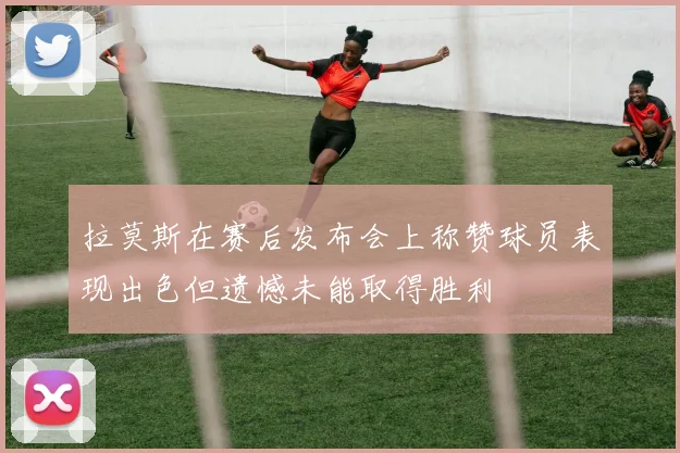拉莫斯在赛后发布会上称赞球员表现出色但遗憾未能取得胜利