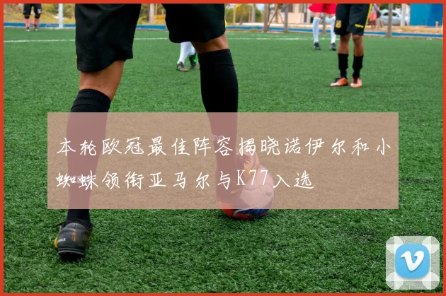 本轮欧冠最佳阵容揭晓诺伊尔和小蜘蛛领衔亚马尔与K77入选