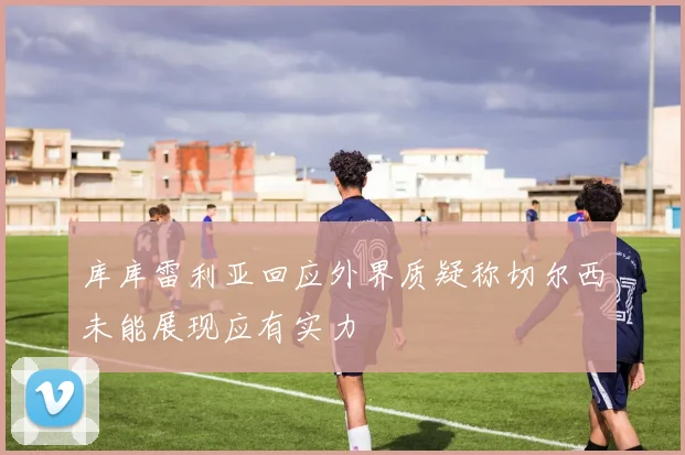 库库雷利亚回应外界质疑称切尔西未能展现应有实力